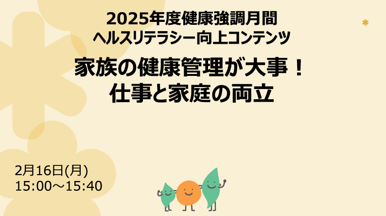 2025 年度健康強調月間 ヘルスリテラシー向上コンテンツ 家族の健康管理が大事︕仕事と家庭の両立 2月16日(月) 15:00~15:40
