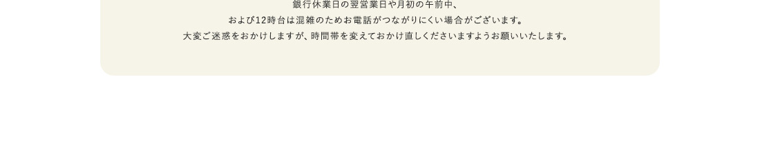 銀行休業日の翌営業日や月初の午前中、および12時台は混雑のためお電話がつながりにくい場合がございます。大変ご迷惑をおかけしますが、時間帯を変えておかけ直しくださいますようお願いいたします。