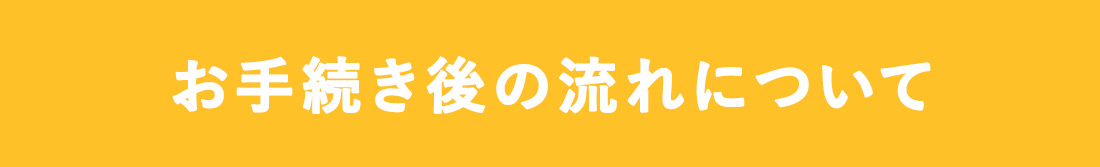 お手続き後の流れについて
