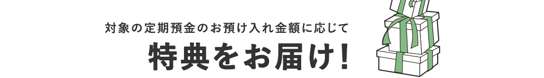 対象の定期預金のお預け入れ金額に応じて特典をお届け！