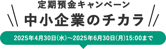 定期預金キャンペーン 中小企業のチカラ 2025年4月30日（水）から2025年6月30日（月）15：00まで