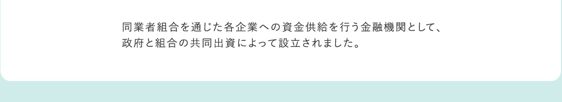 同業者組合を通じた各企業への資金供給を行う金融機関として、政府と組合の共同出資によって設立されました。