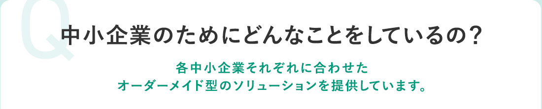 Q 中小企業のためにどんなことをしているの？ 各中小企業それぞれに合わせたオーダーメイド型のソリューションを提供しています。