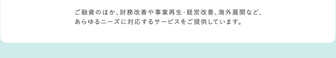 ご融資のほか、財務改善や事業再生・経営改善、海外展開など、あらゆるニーズに対応するサービスをご提供しています。