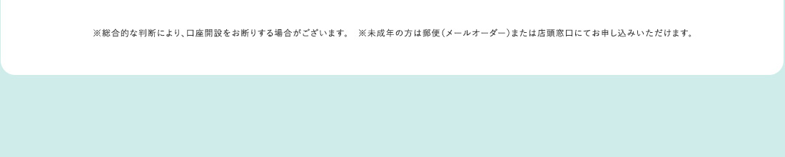※総合的な判断により、口座開設をお断りする場合がございます。 ※未成年の方は郵便（メールオーダー）または店頭窓口にてお申し込みいただけます。