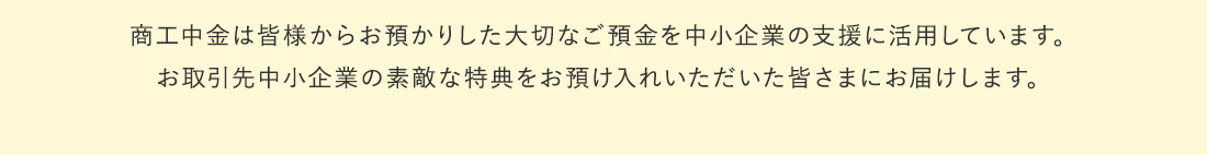 商工中金は皆様からお預かりした大切なご預金を中小企業の支援に活用しています。 ご支援のお礼に、お取引先中小企業の素敵な特典をお預かり入れいただいた皆さまにお届けします。
