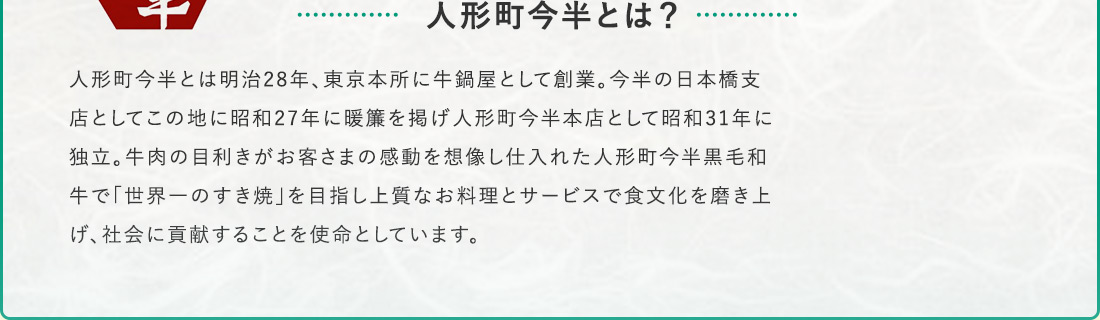 人形町今半とは？ 人形町今半とは 明治28年、東京本所に牛鍋屋として創業。今半の日本橋店としてこの地に昭和27年に暖簾を掲げ人形町今半本店として昭和31年に独立。牛肉の目利きがお客様の感動を想像し仕入れた人形町今半黒毛和牛で「世界一のすき焼」を目指し上質なお料理とサービスで食文化を磨き上げ、社会に貢献することを使命としています。
