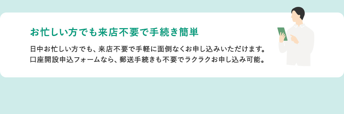 お忙しい方でも来店不要で手続き簡単 日中お忙しい方でも、来店不要で手軽に面倒なくお申し込みいただけます。 口座開設申込フォームなら、郵送手続きも不要でラクラクお申し込み可能。
