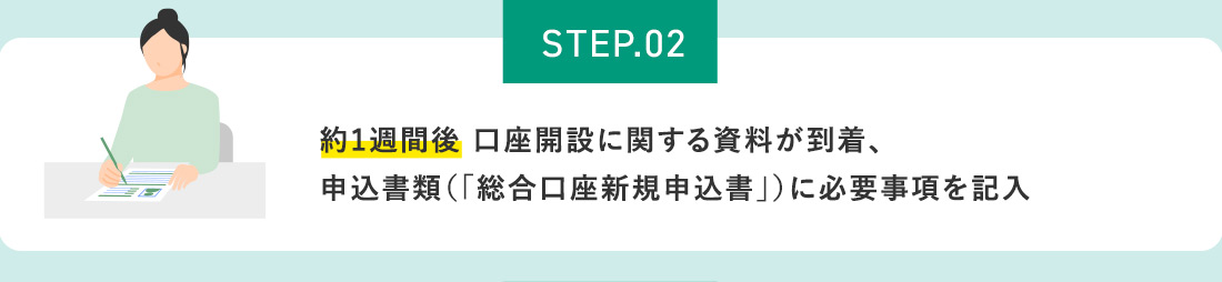 STEP.02 約1週間後 口座開設に関する資料が到着、申込書類（「総合口座新規申込書」）に必要事項を記入