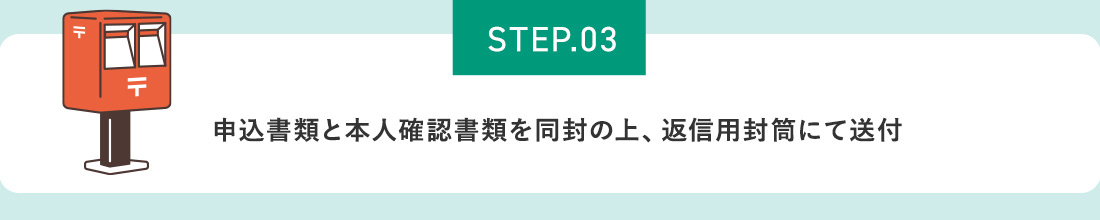 STEP.03 申込書類と本人確認書類を同封の上、返信用封筒にて送付