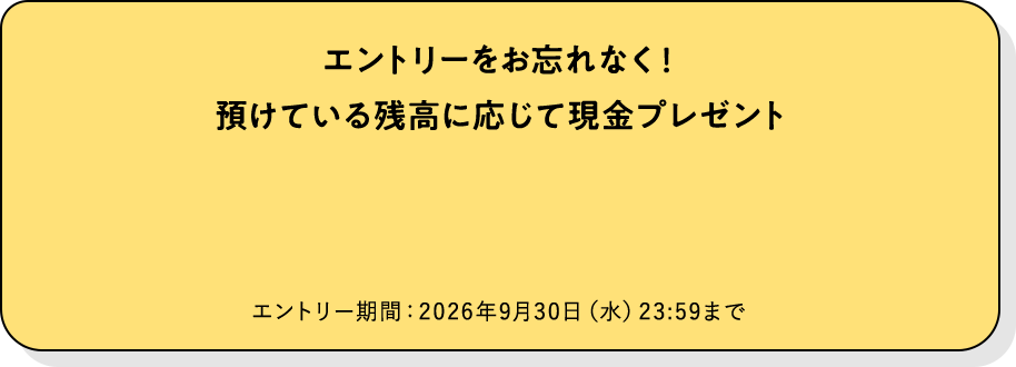 エントリーをお忘れなく！預けている残高に応じて現金プレゼント。エントリー期間：2026年9月30日（水）23：59まで