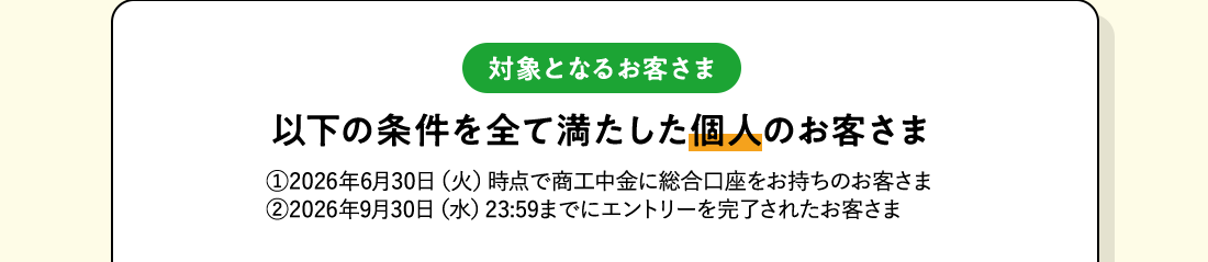 対象となるお客さま：以下の条件を全て満たした個人のお客さま。1 2026年6月30日（火）時点で商工中金に総合口座をお持ちのお客さま 2 2026年9月30日（水）23：59までにエントリーを完了されたお客さま