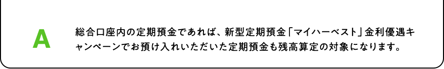 A. 総合口座内の定期預金であれば、新型定期預金「マイハーベスト」金利優遇キャンペーンでお預け入れいただいた定期預金も残高算定の対象になります。