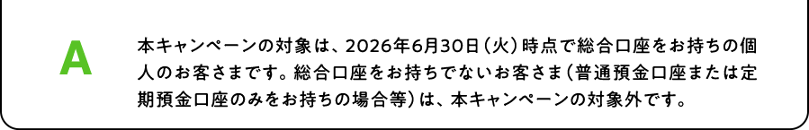 A. 本キャンペーンの対象は、2026年6月30日（火）時点で総合口座をお持ちの個人のお客さまです。総合口座をお持ちでないお客さま（普通預金口座または定期預金口座のみをお持ちの場合等）は、本キャンペーンの対象外です。