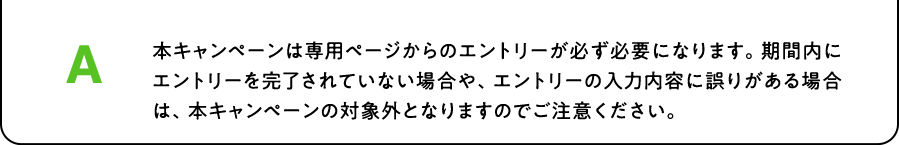 A. 本キャンペーンは専用ページからのエントリーが必ず必要になります。期間内にエントリーを完了されていない場合や、エントリーの入力内容に誤りがある場合は、本キャンペーンの対象外となりますのでご注意ください。