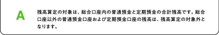 A. 残高算定の対象は、総合口座内の普通預金と定期預金の合計残高です。総合口座以外の普通預金口座および定期預金口座の残高は、残高算定の対象外となります。