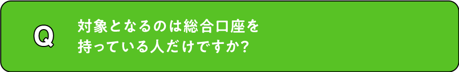 Q. 対象となるのは総合口座を持っている人だけですか？