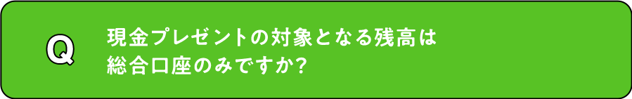 Q. 現金プレゼントの対象となる残高は総合口座のみですか？