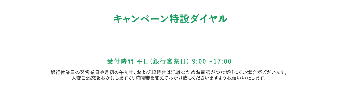 キャンペーン特設ダイヤル。受付時間 平日（銀行営業日）9：00から17：00。銀行休業日の翌営業日や月初の午前中、および12時台は混雑のためお電話がつながりにくい場合がございます。大変ご迷惑をおかけしますが、時間帯を変えておかけ直しくださいますようお願いいたします。