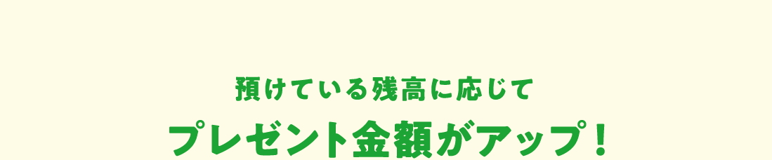 預けている残高に応じてプレゼント金額がアップ！