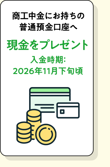 商工中金にお持ちの普通預金口座へ現金をプレゼント。入金時期：2026年11月下旬頃。